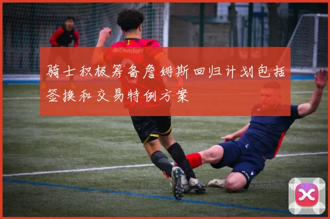 骑士积极筹备詹姆斯回归计划包括签换和交易特例方案