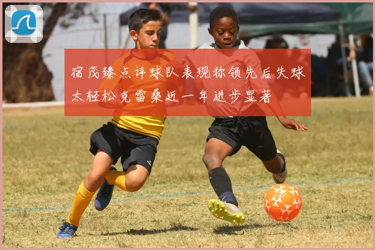 宿茂臻点评球队表现称领先后失球太轻松克雷桑近一年进步显著
