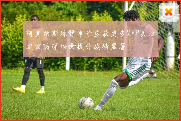 阿里纳斯称赞华子应获更多MVP关注进攻防守均衡提升战绩显著