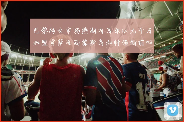 巴黎转会市场热潮内马尔以九千万加盟贡萨洛西蒙斯乌加特领衔前四