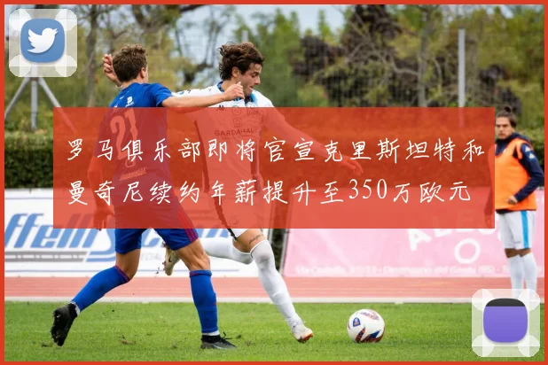 罗马俱乐部即将官宣克里斯坦特和曼奇尼续约年薪提升至350万欧元