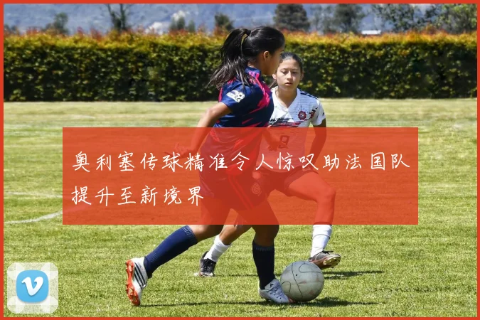 奥利塞传球精准令人惊叹助法国队提升至新境界