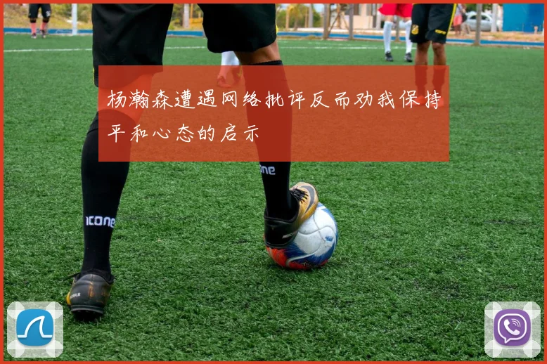 杨瀚森遭遇网络批评反而劝我保持平和心态的启示