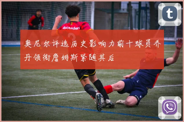 奥尼尔评选历史影响力前十球员乔丹领衔詹姆斯紧随其后