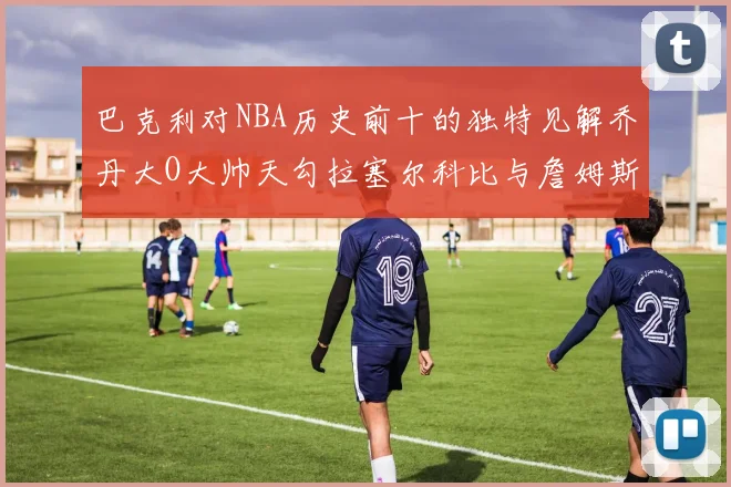 巴克利对NBA历史前十的独特见解乔丹大O大帅天勾拉塞尔科比与詹姆斯排名分析