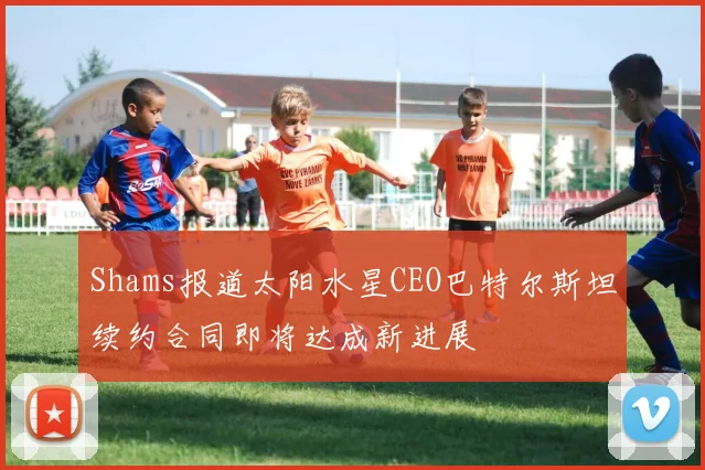 Shams报道太阳水星CEO巴特尔斯坦续约合同即将达成新进展