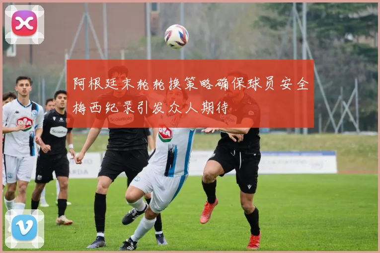 阿根廷末轮轮换策略确保球员安全梅西纪录引发众人期待