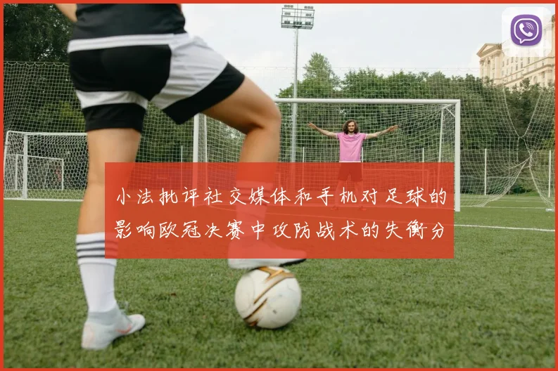 小法批评社交媒体和手机对足球的影响欧冠决赛中攻防战术的失衡分析