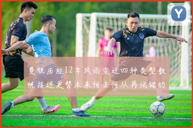 曼联历经12年风雨变迁四种类型教练接连更替未来何去何从再试错的空间有多少