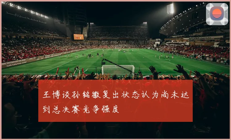 王博谈孙铭徽复出状态认为尚未达到总决赛竞争强度