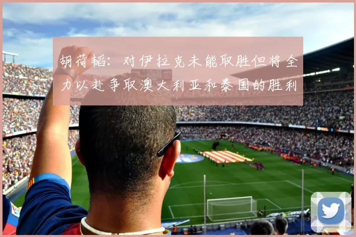 胡荷韬：对伊拉克未能取胜但将全力以赴争取澳大利亚和泰国的胜利