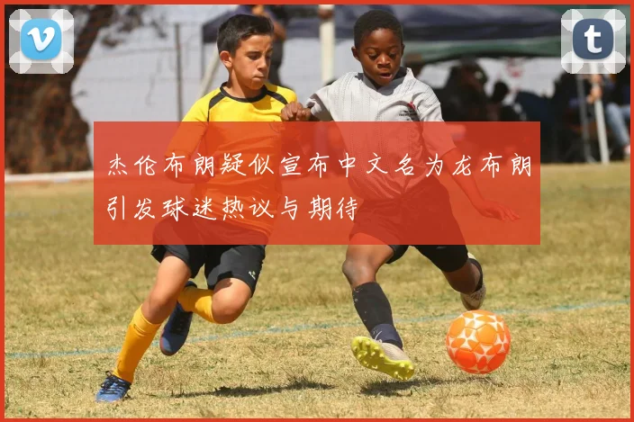 杰伦布朗疑似宣布中文名为龙布朗引发球迷热议与期待