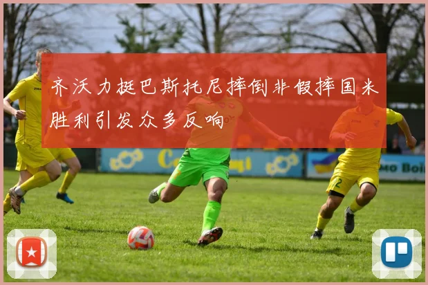 齐沃力挺巴斯托尼摔倒非假摔国米胜利引发众多反响