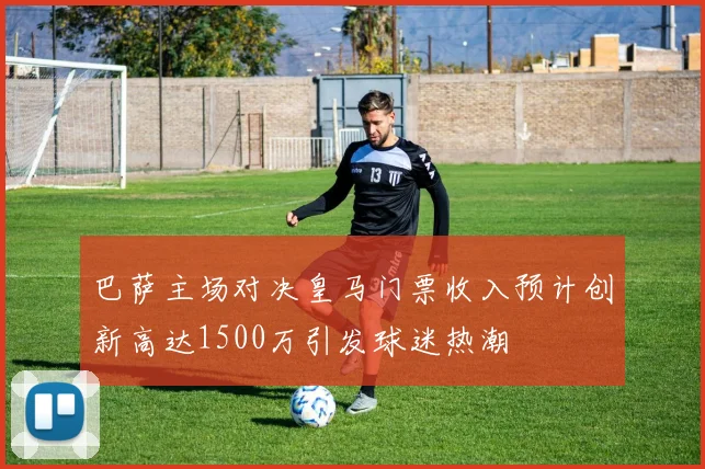 巴萨主场对决皇马门票收入预计创新高达1500万引发球迷热潮