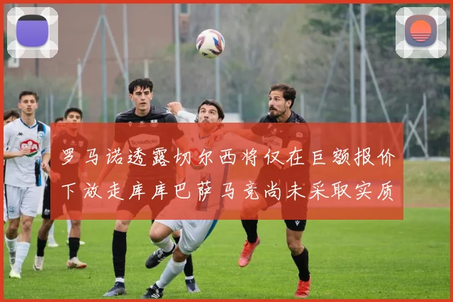 罗马诺透露切尔西将仅在巨额报价下放走库库巴萨马竞尚未采取实质行动