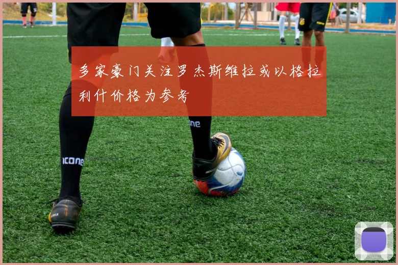 多家豪门关注罗杰斯维拉或以格拉利什价格为参考