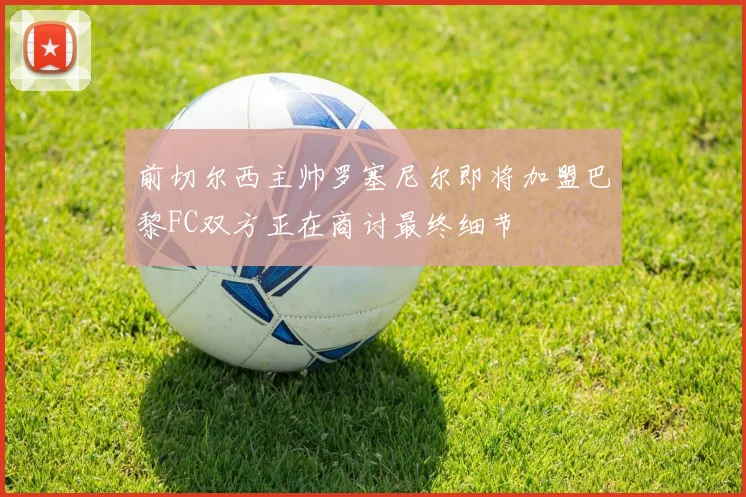 前切尔西主帅罗塞尼尔即将加盟巴黎FC双方正在商讨最终细节