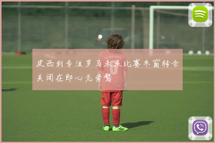 皮西利专注罗马未来比赛冬窗转会关闭在即心无旁骛