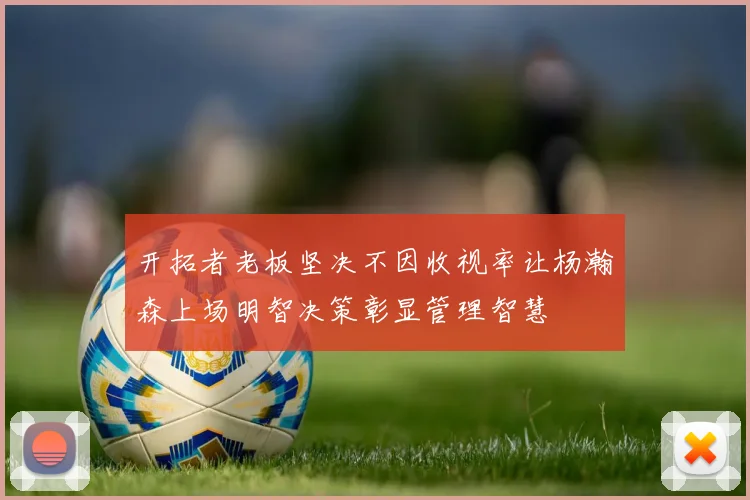 开拓者老板坚决不因收视率让杨瀚森上场明智决策彰显管理智慧