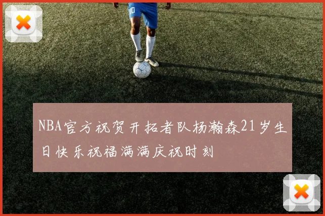 NBA官方祝贺开拓者队杨瀚森21岁生日快乐祝福满满庆祝时刻