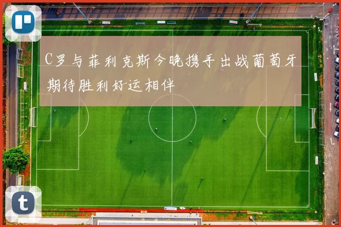 C罗与菲利克斯今晚携手出战葡萄牙期待胜利好运相伴