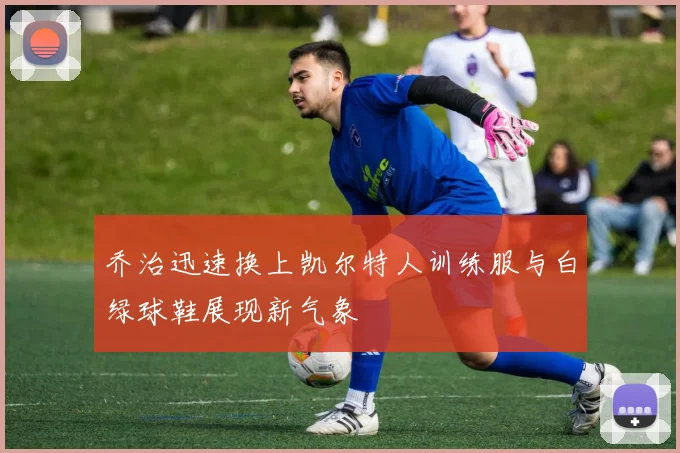 乔治迅速换上凯尔特人训练服与白绿球鞋展现新气象