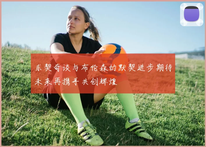 东契奇谈与布伦森的默契进步期待未来再携手共创辉煌