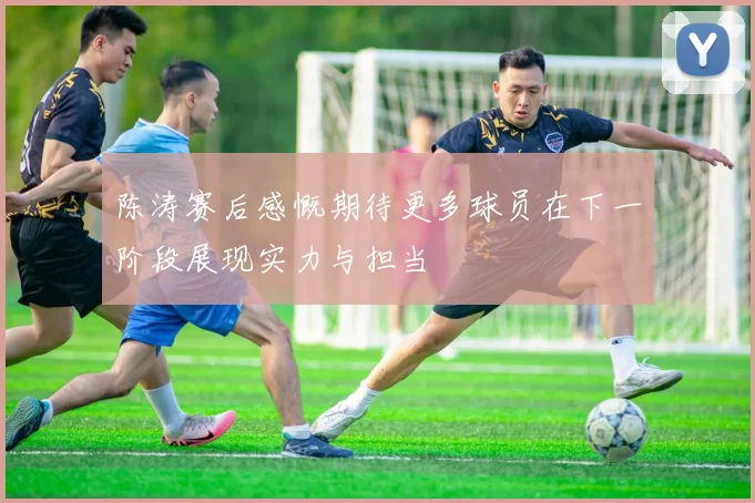 陈涛赛后感慨期待更多球员在下一阶段展现实力与担当
