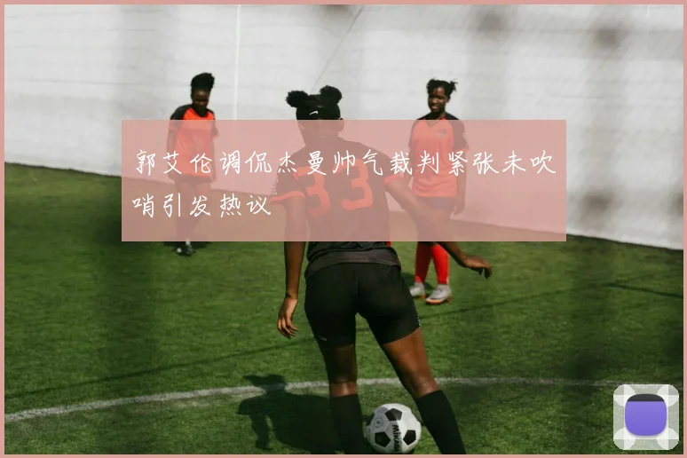 郭艾伦调侃杰曼帅气裁判紧张未吹哨引发热议